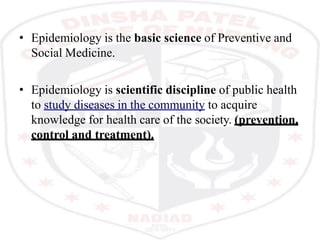 • Epidemiology is the basic science of Preventive and
Social Medicine.
• Epidemiology is scientific discipline of public health
to study diseases in the community to acquire
knowledge for health care of the society. (prevention,
control and treatment).
 