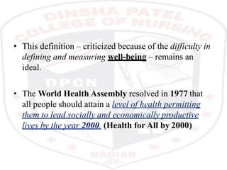 • This definition – criticized because of the difficulty in
defining and measuring well-being – remains an
ideal.
• The World Health Assembly resolved in 1977 that
all people should attain a level of health permitting
them to lead socially and economically productive
lives by the year 2000. (Health for All by 2000)
 
