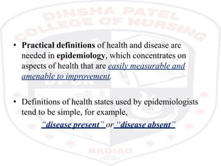 • Practical definitions of health and disease are
needed in epidemiology, which concentrates on
aspects of health that are easily measurable and
amenable to improvement.
• Definitions of health states used by epidemiologists
tend to be simple, for example,
“disease present” or “disease absent”
 