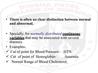 • There is often no clear distinction between normal
and abnormal.
• Specially, for normally distributed continuous
variables that may be associated with several
diseases.
• Examples-
 Cut of point for Blood Pressure-
 Cut of point of Hemoglobin-
HTN.
Anaemia.
 Normal Range of Blood Cholesterol.
 