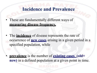 Incidence and Prevalence
• These are fundamentally different ways of
measuring disease frequency.
• The incidence of disease represents the rate of
occurrence of new cases arising in a given period in a
specified population, while
• prevalence is the number of existing cases (old+
new) in a defined population at a given point in time.
 