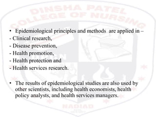 • Epidemiological principles and methods are applied in –
- Clinical research,
- Disease prevention,
- Health promotion,
- Health protection and
- Health services research.
• The results of epidemiological studies are also used by
other scientists, including health economists, health
policy analysts, and health services managers.
 