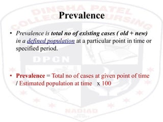 Prevalence
• Prevalence is total no of existing cases ( old + new)
in a defined population at a particular point in time or
specified period.
• Prevalence = Total no of cases at given point of time
/ Estimated population at time x 100
 