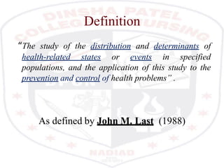 Definition
“The study of the distribution and determinants of
health-related states or events in specified
populations, and the application of this study to the
prevention and control of health problems” .
As defined by John M. Last (1988)
 