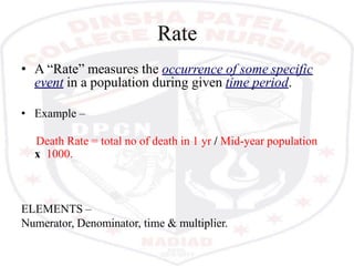 Rate
• A “Rate” measures the occurrence of some specific
event in a population during given time period.
• Example –
Death Rate = total no of death in 1 yr / Mid-year population
x 1000.
ELEMENTS –
Numerator, Denominator, time & multiplier.
 