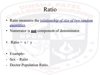 Ratio
• Ratio measures the relationship of size of two random
quantities.
• Numerator is not component of denominator.
• Ratio = x / y
• Example-
- Sex – Ratio
- Doctor Population Ratio.
 