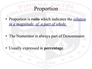Proportion
• Proportion is ratio which indicates the relation
in a magnitude of a part of whole.
• The Numerator is always part of Denominator.
• Usually expressed in percentage.
 