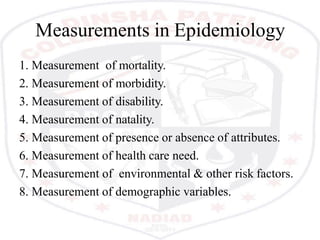 Measurements in Epidemiology
1. Measurement of mortality.
2. Measurement of morbidity.
3. Measurement of disability.
4. Measurement of natality.
5. Measurement of presence or absence of attributes.
6. Measurement of health care need.
7. Measurement of environmental & other risk factors.
8. Measurement of demographic variables.
 