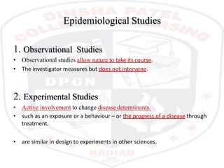Epidemiological Studies
1. Observational Studies
• Observational studies allow nature to take its course.
• The investigator measures but does not intervene.
2. Experimental Studies
• Active involvement to change disease determinants.
• such as an exposure or a behaviour – or the progress of a disease through
treatment.
• are similar in design to experiments in other sciences.
 