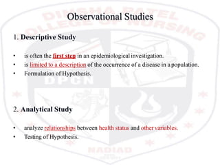 Observational Studies
1. Descriptive Study
• is often the first step in an epidemiological investigation.
• is limited to a description of the occurrence of a disease in a population.
• Formulation of Hypothesis.
2. Analytical Study
• analyze relationships between health status and other variables.
• Testing of Hypothesis.
 