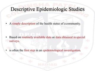 Descriptive Epidemiologic Studies
• A simple description of the health status of acommunity.
• Based on routinely available data or data obtained in special
surveys.
• is often the first step in an epidemiological investigation.
 