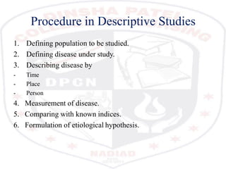 Procedure in Descriptive Studies
1. Defining population to be studied.
2. Defining disease under study.
3. Describing disease by
- Time
- Place
- Person
4. Measurement of disease.
5. Comparing with known indices.
6. Formulation of etiological hypothesis.
 