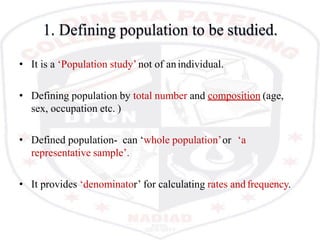 1. Defining population to be studied.
• It is a ‘Population study’ not of anindividual.
• Defining population by total number and composition (age,
sex, occupation etc. )
• Defined population- can ‘whole population’or ‘a
representative sample’.
• It provides ‘denominator’ for calculating rates andfrequency.
 