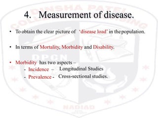 4. Measurement of disease.
• To obtain the clear picture of ‘disease load’ in thepopulation.
• In terms of Mortality, Morbidity and Disability.
• Morbidity has two aspects –
- Incidence –
- Prevalence -
Longitudinal Studies
Cross-sectional studies.
 