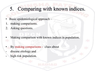 5. Comparing with known indices.
• Basic epidemiological approach –
1. making comparisons.
2. Asking questions.
• Making comparison with known indices in population.
• By making comparisons - clues about
- disease etiology and
- high risk population.
 