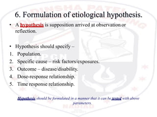 6. Formulation of etiological hypothesis.
• A hypothesis is supposition arrived at observation or
reflection.
• Hypothesis should specify –
1. Population.
2. Specific cause – risk factors/exposures.
3. Outcome – disease/disability.
4. Dose-response relationship.
5. Time response relationship.
Hypothesis should be formulated in a manner that it can be tested with above
parameters.
 