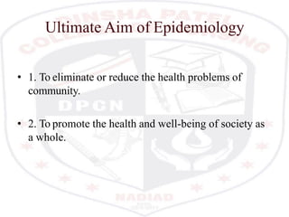 Ultimate Aim of Epidemiology
• 1. To eliminate or reduce the health problems of
community.
• 2. To promote the health and well-being of society as
a whole.
 