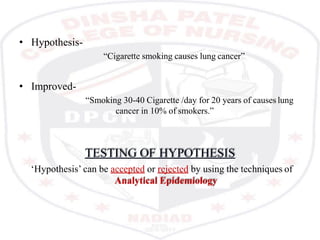 • Hypothesis-
“Cigarette smoking causes lung cancer”
• Improved-
“Smoking 30-40 Cigarette /day for 20 years of causes lung
cancer in 10% of smokers.”
TESTING OF HYPOTHESIS
‘Hypothesis’ can be accepted or rejected by using the techniques of
Analytical Epidemiology
 