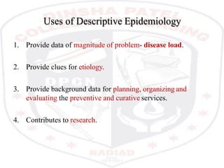 Uses of Descriptive Epidemiology
1. Provide data of magnitude of problem- disease load.
2. Provide clues for etiology.
3. Provide background data for planning, organizing and
evaluating the preventive and curative services.
4. Contributes to research.
 