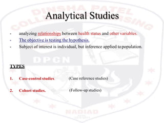 Analytical Studies
- analyzing relationships between health status and other variables.
- The objective is testing the hypothesis.
- Subject of interest is individual, but inference applied topopulation.
(Case reference studies)
TYPES
1. Case-control studies.
2. Cohort studies. (Follow-up studies)
 