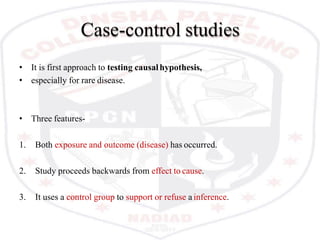 Case-control studies
• It is first approach to testing causalhypothesis,
• especially for rare disease.
• Three features-
1. Both exposure and outcome (disease) has occurred.
2. Study proceeds backwards from effect to cause.
3. It uses a control group to support or refuse a inference.
 