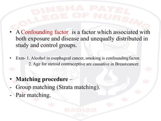 • AConfounding factor is a factor which associated with
both exposure and disease and unequally distributed in
study and control groups.
• Exm- 1. Alcohol in esophageal cancer, smoking is confoundingfactor.
2. Age for steroid contraceptive are causative in Breastcancer.
• Matching procedure –
- Group matching (Strata matching).
- Pair matching.
 
