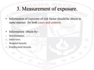 3. Measurement of exposure.
• Information of exposure of risk factor should be obtain in
same manner for both cases and controls.
• Information obtain by-
- Questionnaire.
- Interviews.
- Hospital records.
- Employment records.
 