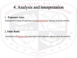 4. Analysis and interpretation
1. Exposure rates
Estimation of rates of exposure of suspected factor among cases & controls.
2. Odds Ratio
Estimation of disease risk associated with exposure among cases & controls.
 