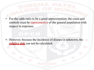 • For the odds ratio to be a good approximation, the cases and
controls must be representative of the general population with
respect to exposure.
• However, because the incidence of disease is unknown, the
relative risk can not be calculated.
 