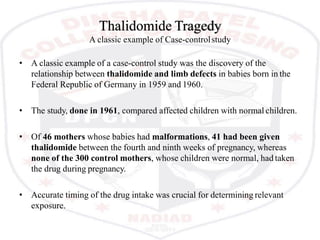 Thalidomide Tragedy
A classic example of Case-controlstudy
• A classic example of a case-control study was the discovery of the
relationship between thalidomide and limb defects in babies born in the
Federal Republic of Germany in 1959 and 1960.
• The study, done in 1961, compared affected children with normal children.
• Of 46 mothers whose babies had malformations, 41 had been given
thalidomide between the fourth and ninth weeks of pregnancy, whereas
none of the 300 control mothers, whose children were normal, had taken
the drug during pregnancy.
• Accurate timing of the drug intake was crucial for determining relevant
exposure.
 