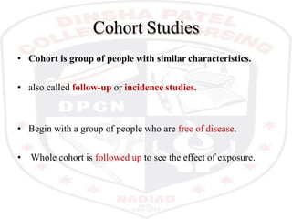 Cohort Studies
• Cohort is group of people with similar characteristics.
• also called follow-up or incidence studies.
• Begin with a group of people who are free of disease.
• Whole cohort is followed up to see the effect of exposure.
 