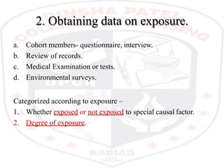 2. Obtaining data on exposure.
a. Cohort members- questionnaire, interview.
b. Review of records.
c. Medical Examination or tests.
d. Environmental surveys.
Categorized according to exposure –
1. Whether exposed or not exposed to special causal factor.
2. Degree of exposure.
 