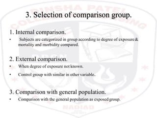 3. Selection of comparison group.
1. Internal comparison.
• Subjects are categorized in group according to degree of exposure&
mortality and morbidity compared.
2. External comparison.
• When degree of exposure not known.
• Control group with similar in other variable.
3. Comparison with general population.
• Comparison with the general population as exposed group.
 