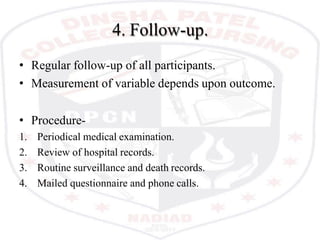 4. Follow-up.
• Regular follow-up of all participants.
• Measurement of variable depends upon outcome.
• Procedure-
1. Periodical medical examination.
2. Review of hospital records.
3. Routine surveillance and death records.
4. Mailed questionnaire and phone calls.
 