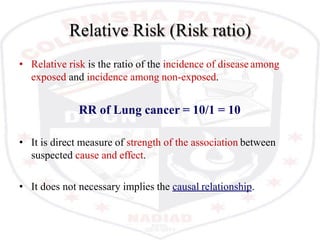 Relative Risk (Risk ratio)
• Relative risk is the ratio of the incidence of disease among
exposed and incidence among non-exposed.
RR of Lung cancer = 10/1 = 10
• It is direct measure of strength of the association between
suspected cause and effect.
• It does not necessary implies the causal relationship.
 