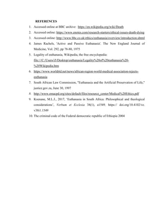 REFERENCES
1. Accessed online at BBC archive: https://en.wikipedia.org/wiki/Death
2. Accessed online: https://www.enotes.com/research-starters/ethical-issues-death-dying
3. Accessed online: http://www.bbc.co.uk/ethics/euthanasia/overview/introduction.shtml
4. James Rachels, 'Active and Passive Euthanasia'. The New England Journal of
Medicine, Vol. 292, pp 78-80, 1975
5. Legality of euthanasia, Wikipedia, the free encyclopedia:
file:///C:/Users/i5/Desktop/euthanasia/Legality%20of%20euthanasia%20-
%20Wikipedia.htm
6. https://www.worldrtd.net/news/african-region-world-medical-association-rejects-
euthanasia
7. South African Law Commission, "Euthanasia and the Artificial Preservation of Life,"
justice.gov.za, June 30, 1997
8. http://www.emacpd.org/sites/default/files/resource_center/Medical%20Ethics.pdf
9. Koenane, M.L.J., 2017, ‘Euthanasia in South Africa: Philosophical and theological
considerations’, Verbum et Ecclesia 38(1), a1549. https:// doi.org/10.4102/ve.
v38i1.1549
10. The criminal code of the Federal democratic republic of Ethiopia 2004
 