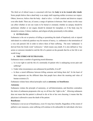 The third set of ethical issues is concerned with how the body is to be treated after death.
Some people believe that a dead body is an empty shell requiring neither reverence nor respect.
Others, however, believe that the body - dead or alive - is God's creation and deserves respect
even after death. There are, of course, a range of opinions in between. One's stance on this issue
can affect whether or not one wants to be buried or cremated, whether an autopsy should be
performed, whether or not organs should be donated for transplant, or if the body may be
donated to science. Culture, tradition, and religion all play prominently in this debate.
3. EUTHANASIA
Euthanasia is the act or practice of killing or permitting the death of hopelessly sick or injured
individuals in a relatively painless way for reasons of mercy, i.e. euthanasia is the termination of
a very sick person's life in order to relieve them of their suffering. The term ‘euthanasia’ is
derived from the Greek word “euthanatos” which means easy death. It is also defined as 'Any
action or omission intended to end the life of a patient on the grounds that his or her life is not
worth living.'
4. THE ETHICS OF EUTHANASIA
Euthanasia raises a number of agonising moral dilemmas:
a. Is it ever right to end the life of a terminally ill patient who is undergoing severe pain and
suffering?
b. Under what circumstances can euthanasia be justifiable, if at all?
c. Is there a moral difference between killing someone and letting them die? At the heart of
these arguments are the different ideas that people have about the meaning and value of
human existence (3).
Euthanasia violates basic ethical principles such as autonomy and beneficence.
Autonomy
Euthanasia violates the principle of autonomy, or self-determination, and therefore contradicts
the claim of euthanasia proponents who say we all have the “right to die.” Allowing euthanasia
does not mean that the patient is allowed to die at his or her own choosing; it means that the
physician is allowed to cause the death of the patient.
Beneficence
Euthanasia is not an act of beneficence, even if it may have benefits. Regardless of the extent of
palliative care measures, some suffering will continue to be unbearable for individuals who have
 