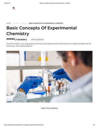 5/20/2019 Basic Concepts Of Experimental Chemistry - Edukite
https://edukite.org/course/basic-concepts-of-experimental-chemistry/ 1/8
HOME / COURSE / SCIENCE / BASIC CONCEPTS OF EXPERIMENTAL CHEMISTRY
Basic Concepts Of Experimental
Chemistry
( 7 REVIEWS ) 479 STUDENTS
From the name , you may guess that the course teaches the fundamental concepts of experimental
chemistry. The course teaches …

TAKE THIS COURSE
 