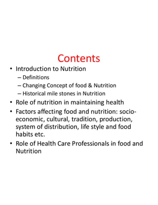 Contents
• Introduction to Nutrition
– Definitions
– Changing Concept of food & Nutrition
– Historical mile stones in Nutrition
• Role of nutrition in maintaining health
• Factors affecting food and nutrition: socio-
economic, cultural, tradition, production,
system of distribution, life style and food
habits etc.
• Role of Health Care Professionals in food and
Nutrition
 