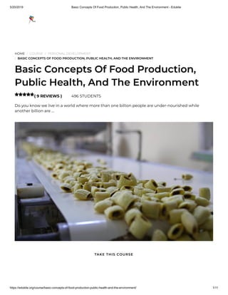 5/20/2019 Basic Concepts Of Food Production, Public Health, And The Environment - Edukite
https://edukite.org/course/basic-concepts-of-food-production-public-health-and-the-environment/ 1/11
HOME / COURSE / PERSONAL DEVELOPMENT
/ BASIC CONCEPTS OF FOOD PRODUCTION, PUBLIC HEALTH, AND THE ENVIRONMENT
Basic Concepts Of Food Production,
Public Health, And The Environment
( 9 REVIEWS ) 496 STUDENTS
Do you know we live in a world where more than one billion people are under-nourished while
another billion are …

TAKE THIS COURSE
 