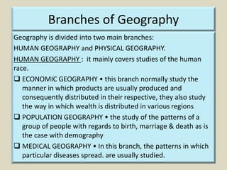 Branches of Geography
Geography is divided into two main branches:
HUMAN GEOGRAPHY and PHYSICAL GEOGRAPHY.
HUMAN GEOGRAPHY : it mainly covers studies of the human
race.
 ECONOMIC GEOGRAPHY • this branch normally study the
manner in which products are usually produced and
consequently distributed in their respective, they also study
the way in which wealth is distributed in various regions
 POPULATION GEOGRAPHY • the study of the patterns of a
group of people with regards to birth, marriage & death as is
the case with demography
 MEDICAL GEOGRAPHY • In this branch, the patterns in which
particular diseases spread. are usually studied.
 