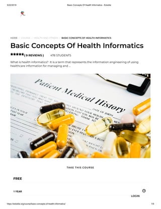 5/22/2019 Basic Concepts Of Health Informatics - Edukite
https://edukite.org/course/basic-concepts-of-health-informatics/ 1/9
HOME / COURSE / HEALTH AND FITNESS / BASIC CONCEPTS OF HEALTH INFORMATICS
Basic Concepts Of Health Informatics
( 9 REVIEWS ) 478 STUDENTS
What is health informatics?  It is a term that represents the information engineering of using
healthcare information for managing and …

FREE
1 YEAR
TAKE THIS COURSE
LOGIN
 