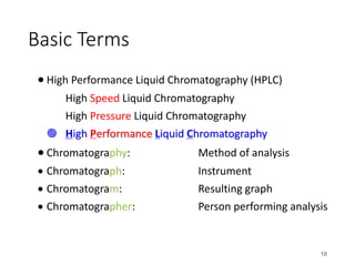 Basic Terms
• High Performance Liquid Chromatography (HPLC)
High Speed Liquid Chromatography
High Pressure Liquid Chromatography
¥ High Performance Liquid Chromatography
• Chromatography: Method of analysis
• Chromatograph: Instrument
• Chromatogram: Resulting graph
• Chromatographer: Person performing analysis
10
 