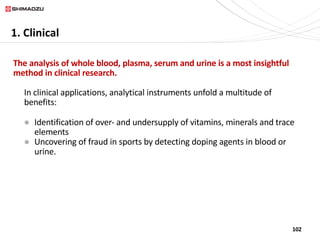 102
1. Clinical
The analysis of whole blood, plasma, serum and urine is a most insightful
method in clinical research.
In clinical applications, analytical instruments unfold a multitude of
benefits:
l Identification of over- and undersupply of vitamins, minerals and trace
elements
l Uncovering of fraud in sports by detecting doping agents in blood or
urine.
 
