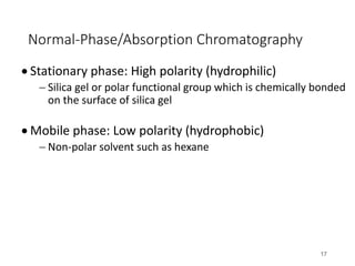 Normal-Phase/Absorption Chromatography
• Stationary phase: High polarity (hydrophilic)
- Silica gel or polar functional group which is chemically bonded
on the surface of silica gel
• Mobile phase: Low polarity (hydrophobic)
- Non-polar solvent such as hexane
17
 