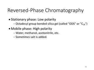 Reversed-Phase Chromatography
• Stationary phase: Low polarity
- Octadecyl group bonded silica gel (called "ODS" or "C18")
• Mobile phase: High polarity
- Water, methanol, acetonitrile, etc.
- Sometimes salt is added.
19
 
