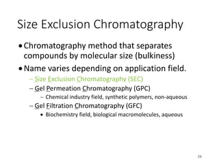 Size Exclusion Chromatography
•Chromatography method that separates
compounds by molecular size (bulkiness)
•Name varies depending on application field.
- Size Exclusion Chromatography (SEC)
- Gel Permeation Chromatography (GPC)
- Chemical industry field, synthetic polymers, non-aqueous
- Gel Filtration Chromatography (GFC)
• Biochemistry field, biological macromolecules, aqueous
28
 