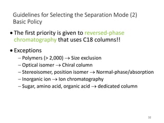 Guidelines for Selecting the Separation Mode (2)
Basic Policy
• The first priority is given to reversed-phase
chromatography that uses C18 columns!!
• Exceptions
- Polymers (> 2,000) ® Size exclusion
- Optical isomer ® Chiral column
- Stereoisomer, position isomer ® Normal-phase/absorption
- Inorganic ion ® Ion chromatography
- Sugar, amino acid, organic acid ® dedicated column
32
 