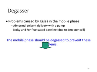 Degasser
• Problems caused by gases in the mobile phase
- Abnormal solvent delivery with a pump
- Noisy and /or fluctuated baseline (due to detector cell)
The mobile phase should be degassed to prevent these
problems.
55
 
