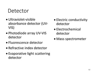 Detector
• Ultraviolet-visible
absorbance detector (UV-
VIS)
• Photodiode array UV-VIS
detector
• Fluorescence detector
• Refractive index detector
• Evaporative light scattering
detector
• Electric conductivity
detector
• Electrochemical
detector
• Mass spectrometer
62
 